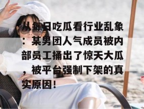 从每日吃瓜看行业乱象：某男团人气成员被内部员工捅出了惊天大瓜，被平台强制下架的真实原因！
