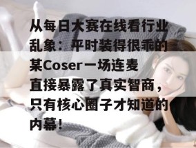从每日大赛在线看行业乱象：平时装得很乖的某Coser一场连麦直接暴露了真实智商，只有核心圈子才知道的内幕！