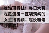 这谁顶得住！每日大赛吃瓜流出一直装清纯的女主播视频，趁没和谐赶紧看！