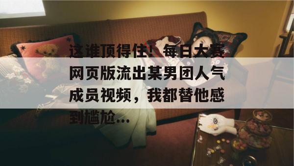 这谁顶得住!每日大赛网页版流出某男团人气成员视频,我都替他感到尴尬... 第1张 这谁顶得住!每日大赛网页版流出某男团人气成员视频,我都替他感到尴尬... 第1张