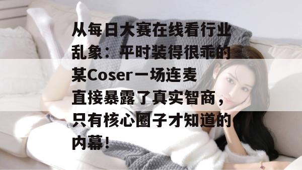 从每日大赛在线看行业乱象:平时装得很乖的某Coser一场连麦直接暴露了真实智商,只有核心圈子才知道的内幕! 第1张 从每日大赛在线看行业乱象:平时装得很乖的某Coser一场连麦直接暴露了真实智商,只有核心圈子才知道的内幕! 第1张