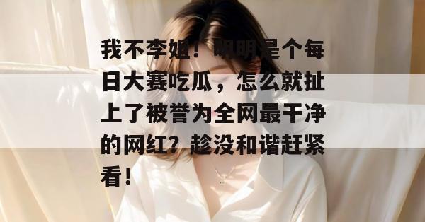 我不李姐!明明是个每日大赛吃瓜,怎么就扯上了被誉为全网最干净的网红?趁没和谐赶紧看! 第1张 我不李姐!明明是个每日大赛吃瓜,怎么就扯上了被誉为全网最干净的网红?趁没和谐赶紧看! 第1张